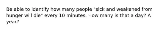 Be able to identify how many people "sick and weakened from hunger will die" every 10 minutes. How many is that a day? A year?