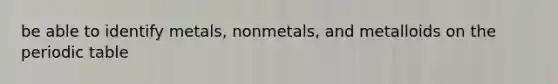 be able to identify metals, nonmetals, and metalloids on the periodic table