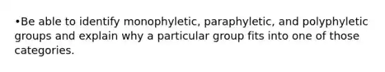 •Be able to identify monophyletic, paraphyletic, and polyphyletic groups and explain why a particular group fits into one of those categories.