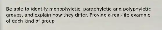 Be able to identify monophyletic, paraphyletic and polyphyletic groups, and explain how they differ. Provide a real-life example of each kind of group