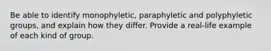 Be able to identify monophyletic, paraphyletic and polyphyletic groups, and explain how they differ. Provide a real-life example of each kind of group.