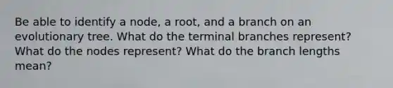 Be able to identify a node, a root, and a branch on an evolutionary tree. What do the terminal branches represent? What do the nodes represent? What do the branch lengths mean?