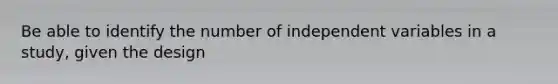 Be able to identify the number of independent variables in a study, given the design