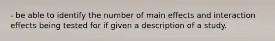 - be able to identify the number of main effects and interaction effects being tested for if given a description of a study.