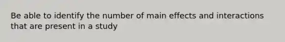 Be able to identify the number of main effects and interactions that are present in a study