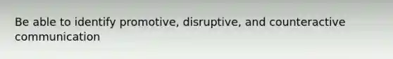 Be able to identify promotive, disruptive, and counteractive communication