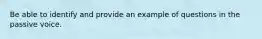 Be able to identify and provide an example of questions in the passive voice.