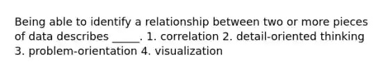 Being able to identify a relationship between two or more pieces of data describes _____. 1. correlation 2. detail-oriented thinking 3. problem-orientation 4. visualization