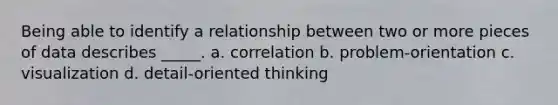 Being able to identify a relationship between two or more pieces of data describes _____. a. correlation b. problem-orientation c. visualization d. detail-oriented thinking