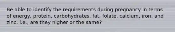 Be able to identify the requirements during pregnancy in terms of energy, protein, carbohydrates, fat, folate, calcium, iron, and zinc, i.e., are they higher or the same?