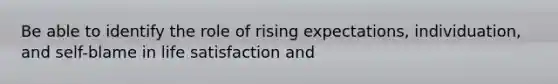 Be able to identify the role of rising expectations, individuation, and self-blame in life satisfaction and