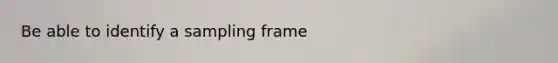 Be able to identify a sampling frame