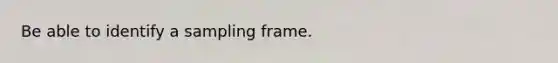 Be able to identify a sampling frame.