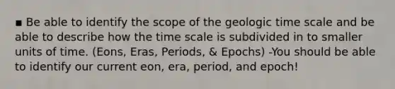 ▪ Be able to identify the scope of the geologic time scale and be able to describe how the time scale is subdivided in to smaller units of time. (Eons, Eras, Periods, & Epochs) -You should be able to identify our current eon, era, period, and epoch!