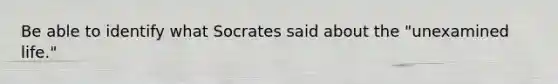 Be able to identify what Socrates said about the "unexamined life."