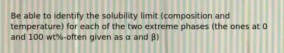 Be able to identify the solubility limit (composition and temperature) for each of the two extreme phases (the ones at 0 and 100 wt%-often given as α and β)