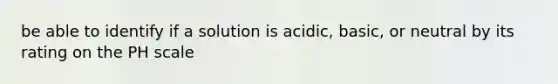 be able to identify if a solution is acidic, basic, or neutral by its rating on the PH scale