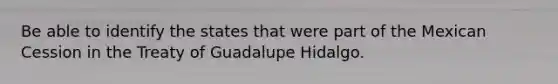 Be able to identify the states that were part of the Mexican Cession in the Treaty of Guadalupe Hidalgo.