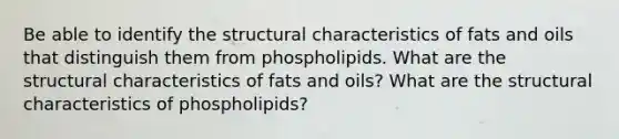 Be able to identify the structural characteristics of <a href='https://www.questionai.com/knowledge/kFtRJhfkoe-fats-and-oils' class='anchor-knowledge'>fats and oils</a> that distinguish them from phospholipids. What are the structural characteristics of fats and oils? What are the structural characteristics of phospholipids?