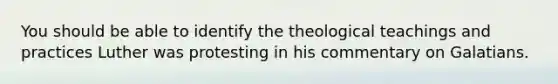 You should be able to identify the theological teachings and practices Luther was protesting in his commentary on Galatians.