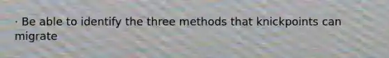 · Be able to identify the three methods that knickpoints can migrate