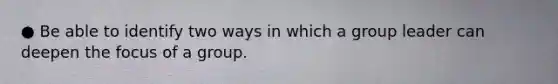 ● Be able to identify two ways in which a group leader can deepen the focus of a group.