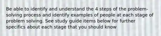 Be able to identify and understand the 4 steps of the problem-solving process and identify examples of people at each stage of problem solving. See study guide items below for further specifics about each stage that you should know