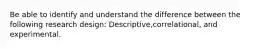 Be able to identify and understand the difference between the following research design: Descriptive,correlational, and experimental.