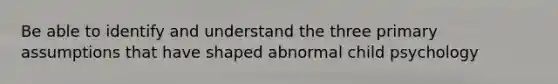 Be able to identify and understand the three primary assumptions that have shaped abnormal child psychology