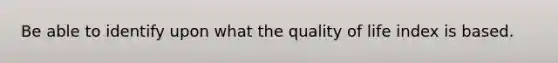 Be able to identify upon what the quality of life index is based.