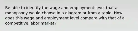 Be able to identify the wage and employment level that a monopsony would choose in a diagram or from a table. How does this wage and employment level compare with that of a competitive labor market?