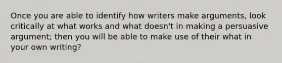 Once you are able to identify how writers make arguments, look critically at what works and what doesn't in making a persuasive argument; then you will be able to make use of their what in your own writing?