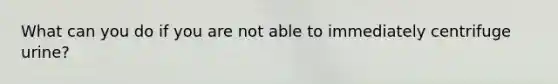 What can you do if you are not able to immediately centrifuge urine?
