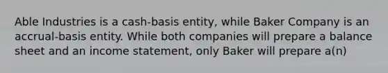 Able Industries is a cash-basis entity, while Baker Company is an accrual-basis entity. While both companies will prepare a balance sheet and an income statement, only Baker will prepare a(n)