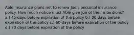 Able Insurance plans not to renew Joe's personal insurance policy. How much notice must Able give Joe of their intentions? a.) 45 days before expiration of the policy b.) 30 days before expiration of the policy c.) 60 days before expiration of the policy d.) 70 days before expiration of the policy