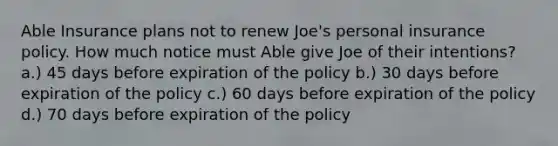 Able Insurance plans not to renew Joe's personal insurance policy. How much notice must Able give Joe of their intentions? a.) 45 days before expiration of the policy b.) 30 days before expiration of the policy c.) 60 days before expiration of the policy d.) 70 days before expiration of the policy