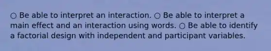 ○ Be able to interpret an interaction. ○ Be able to interpret a main effect and an interaction using words. ○ Be able to identify a factorial design with independent and participant variables.