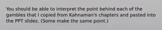 You should be able to interpret the point behind each of the gambles that I copied from Kahnaman's chapters and pasted into the PPT slides. (Some make the same point.)