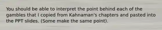 You should be able to interpret the point behind each of the gambles that I copied from Kahnaman's chapters and pasted into the PPT slides. (Some make the same point).