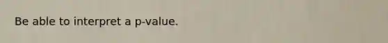 Be able to interpret a p-value.