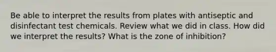 Be able to interpret the results from plates with antiseptic and disinfectant test chemicals. Review what we did in class. How did we interpret the results? What is the zone of inhibition?