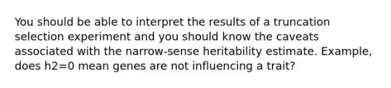 You should be able to interpret the results of a truncation selection experiment and you should know the caveats associated with the narrow-sense heritability estimate. Example, does h2=0 mean genes are not influencing a trait?