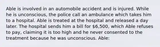 Able is involved in an automobile accident and is injured. While he is unconscious, the police call an ambulance which takes him to a hospital. Able is treated at the hospital and released a day later. The hospital sends him a bill for 6,500, which Able refuses to pay, claiming it is too high and he never consented to the treatment because he was unconscious. Able: