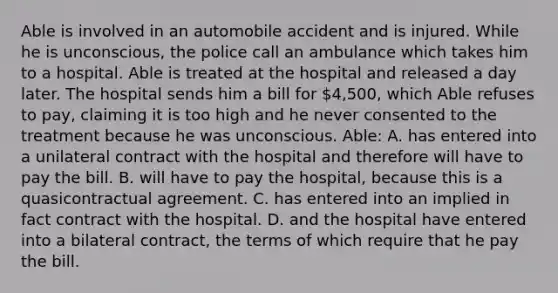 Able is involved in an automobile accident and is injured. While he is unconscious, the police call an ambulance which takes him to a hospital. Able is treated at the hospital and released a day later. The hospital sends him a bill for 4,500, which Able refuses to pay, claiming it is too high and he never consented to the treatment because he was unconscious. Able: A. has entered into a unilateral contract with the hospital and therefore will have to pay the bill. B. will have to pay the hospital, because this is a quasicontractual agreement. C. has entered into an implied in fact contract with the hospital. D. and the hospital have entered into a bilateral contract, the terms of which require that he pay the bill.