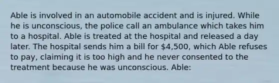 Able is involved in an automobile accident and is injured. While he is unconscious, the police call an ambulance which takes him to a hospital. Able is treated at the hospital and released a day later. The hospital sends him a bill for 4,500, which Able refuses to pay, claiming it is too high and he never consented to the treatment because he was unconscious. Able: