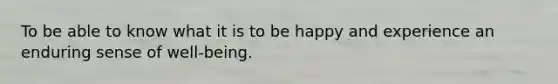 To be able to know what it is to be happy and experience an enduring sense of well-being.