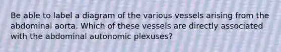 Be able to label a diagram of the various vessels arising from the abdominal aorta. Which of these vessels are directly associated with the abdominal autonomic plexuses?