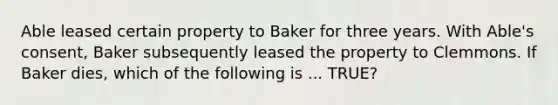 Able leased certain property to Baker for three years. With Able's consent, Baker subsequently leased the property to Clemmons. If Baker dies, which of the following is ... TRUE?