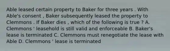 Able leased certain property to Baker for three years . With Able's consent , Baker subsequently leased the property to Clemmons . If Baker dies , which of the following is true ? A. Clemmons ' leasehold is still valid and enforceable B. Baker's lease is terminated C. Clemmons must renegotiate the lease with Able D. Clemmons ' lease is terminated