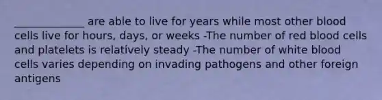 _____________ are able to live for years while most other blood cells live for hours, days, or weeks -The number of red blood cells and platelets is relatively steady -The number of white blood cells varies depending on invading pathogens and other foreign antigens